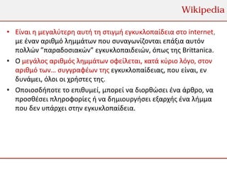 Wikipedia

• Είναι η μεγαλύτερη αυτή τη στιγμή εγκυκλοπαίδεια στο internet,
  με έναν αριθμό λημμάτων που συναγωνίζονται επάξια αυτόν
  πολλών ”παραδοσιακών” εγκυκλοπαιδειών, όπως της Brittanica.
• Ο μεγάλος αριθμός λημμάτων οφείλεται, κατά κύριο λόγο, στον
  αριθμό των… συγγραφέων της εγκυκλοπαίδειας, που είναι, εν
  δυνάμει, όλοι οι χρήστες της.
• Οποιοσδήποτε το επιθυμεί, μπορεί να διορθώσει ένα άρθρο, να
  προσθέσει πληροφορίες ή να δημιουργήσει εξαρχής ένα λήμμα
  που δεν υπάρχει στην εγκυκλοπαίδεια.
 