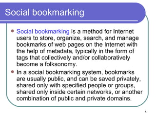 Social bookmarking
    Social bookmarking is a method for Internet
     users to store, organize, search, and manage
     bookmarks of web pages on the Internet with
     the help of metadata, typically in the form of
     tags that collectively and/or collaboratively
     become a folksonomy.
    In a social bookmarking system, bookmarks
     are usually public, and can be saved privately,
     shared only with specified people or groups,
     shared only inside certain networks, or another
     combination of public and private domains.

                                                       1
 