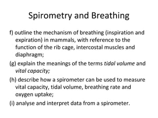 Spirometry and Breathing
f) outline the mechanism of breathing (inspiration and
expiration) in mammals, with reference to the
function of the rib cage, intercostal muscles and
diaphragm;
(g) explain the meanings of the terms tidal volume and
vital capacity;
(h) describe how a spirometer can be used to measure
vital capacity, tidal volume, breathing rate and
oxygen uptake;
(i) analyse and interpret data from a spirometer.
 