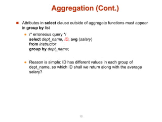 Aggregation (Cont.)
 Attributes in select clause outside of aggregate functions must appear
in group by list
 /* erroneous query */
select dept_name, ID, avg (salary)
from instructor
group by dept_name;
 Reason is simple: ID has different values in each group of
dept_name, so which ID shall we return along with the average
salary?
10
 