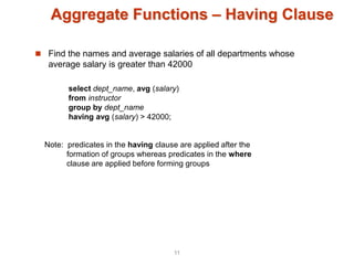 Aggregate Functions – Having Clause
 Find the names and average salaries of all departments whose
average salary is greater than 42000
Note: predicates in the having clause are applied after the
formation of groups whereas predicates in the where
clause are applied before forming groups
select dept_name, avg (salary)
from instructor
group by dept_name
having avg (salary) > 42000;
11
 