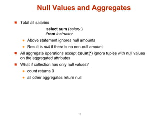 Null Values and Aggregates
 Total all salaries
select sum (salary )
from instructor
 Above statement ignores null amounts
 Result is null if there is no non-null amount
 All aggregate operations except count(*) ignore tuples with null values
on the aggregated attributes
 What if collection has only null values?
 count returns 0
 all other aggregates return null
12
 