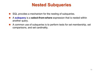 Nested Subqueries
 SQL provides a mechanism for the nesting of subqueries.
 A subquery is a select-from-where expression that is nested within
another query.
 A common use of subqueries is to perform tests for set membership, set
comparisons, and set cardinality.
14
 
