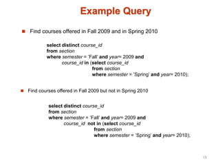 Example Query
 Find courses offered in Fall 2009 and in Spring 2010
 Find courses offered in Fall 2009 but not in Spring 2010
select distinct course_id
from section
where semester = ’Fall’ and year= 2009 and
course_id in (select course_id
from section
where semester = ’Spring’ and year= 2010);
select distinct course_id
from section
where semester = ’Fall’ and year= 2009 and
course_id not in (select course_id
from section
where semester = ’Spring’ and year= 2010);
15
 