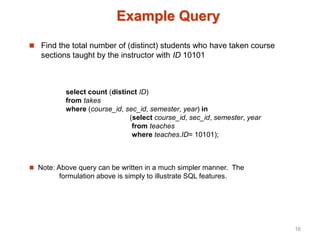 Example Query
 Find the total number of (distinct) students who have taken course
sections taught by the instructor with ID 10101
 Note: Above query can be written in a much simpler manner. The
formulation above is simply to illustrate SQL features.
select count (distinct ID)
from takes
where (course_id, sec_id, semester, year) in
(select course_id, sec_id, semester, year
from teaches
where teaches.ID= 10101);
16
 