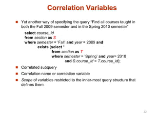 Correlation Variables
 Yet another way of specifying the query “Find all courses taught in
both the Fall 2009 semester and in the Spring 2010 semester”
select course_id
from section as S
where semester = ’Fall’ and year = 2009 and
exists (select *
from section as T
where semester = ’Spring’ and year= 2010
and S.course_id = T.course_id);
 Correlated subquery
 Correlation name or correlation variable
 Scope of variables restricted to the inner-most query structure that
defines them
22
 