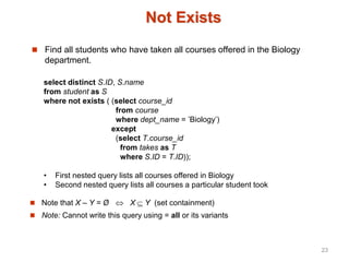 Not Exists
 Find all students who have taken all courses offered in the Biology
department.
select distinct S.ID, S.name
from student as S
where not exists ( (select course_id
from course
where dept_name = ’Biology’)
except
(select T.course_id
from takes as T
where S.ID = T.ID));
• First nested query lists all courses offered in Biology
• Second nested query lists all courses a particular student took
 Note that X – Y = Ø  X Y (set containment)
 Note: Cannot write this query using = all or its variants
23
 