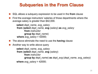 Subqueries in the From Clause
 SQL allows a subquery expression to be used in the from clause
 Find the average instructors’ salaries of those departments where the
average salary is greater than $42,000.
select dept_name, avg_salary
from (select dept_name, avg (salary) as avg_salary
from instructor
group by dept_name)
where avg_salary > 42000;
 The above eliminate the need to use the having clause
 Another way to write above query
select dept_name, avg_salary
from (select dept_name, avg (salary)
from instructor
group by dept_name) as dept_avg (dept_name, avg_salary)
where avg_salary > 42000;
25
 