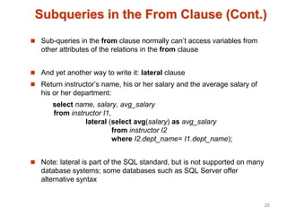 Subqueries in the From Clause (Cont.)
 Sub-queries in the from clause normally can’t access variables from
other attributes of the relations in the from clause
 And yet another way to write it: lateral clause
 Return instructor’s name, his or her salary and the average salary of
his or her department:
select name, salary, avg_salary
from instructor I1,
lateral (select avg(salary) as avg_salary
from instructor I2
where I2.dept_name= I1.dept_name);
 Note: lateral is part of the SQL standard, but is not supported on many
database systems; some databases such as SQL Server offer
alternative syntax
26
 