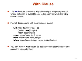 With Clause
 The with clause provides a way of defining a temporary relation
whose definition is available only to the query in which the with
clause occurs.
 Find all departments with the maximum budget
with max_budget (value) as
(select max(budget)
from department)
select department.dept_name
from department, max_budget
where department.budget = max_budget.value;
 You can think of with clause as declaration of local variables and
assigning values to them
27
 