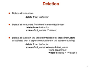 Deletion
 Delete all instructors
delete from instructor
 Delete all instructors from the Finance department
delete from instructor
where dept_name= ’Finance’;
 Delete all tuples in the instructor relation for those instructors
associated with a department located in the Watson building.
delete from instructor
where dept_name in (select dept_name
from department
where building = ’Watson’);
31
 
