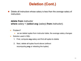 Deletion (Cont.)
 Delete all instructors whose salary is less than the average salary of
instructors
delete from instructor
where salary < (select avg (salary) from instructor);
 Problem?
 as we delete tuples from instructor table, the average salary changes
 Solution used in SQL:
1. First, compute avg salary and find all tuples to delete
2. Next, delete all tuples found above (without
recomputing avg or retesting the tuples)
32
 