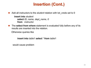 Insertion (Cont.)
 Add all instructors to the student relation with tot_creds set to 0
insert into student
select ID, name, dept_name, 0
from instructor
 The select from where statement is evaluated fully before any of its
results are inserted into the relation.
Otherwise queries like
insert into table1 select * from table1
would cause problem
34
 