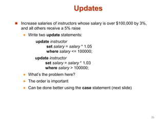 Updates
 Increase salaries of instructors whose salary is over $100,000 by 3%,
and all others receive a 5% raise
 Write two update statements:
update instructor
set salary = salary * 1.05
where salary <= 100000;
update instructor
set salary = salary * 1.03
where salary > 100000;
 What’s the problem here?
 The order is important
 Can be done better using the case statement (next slide)
35
 