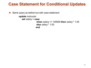 Case Statement for Conditional Updates
 Same query as before but with case statement
update instructor
set salary = case
when salary <= 100000 then salary * 1.05
else salary * 1.03
end
36
 