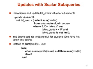 Updates with Scalar Subqueries
 Recompute and update tot_creds value for all students
update student S
set tot_cred = ( select sum(credits)
from takes natural join course
where S.ID= takes.ID and
takes.grade <> ’F’ and
takes.grade is not null);
 The above sets tot_creds to null for students who have not
taken any course
 Instead of sum(credits), use:
case
when sum(credits) is not null then sum(credits)
else 0
end
37
 