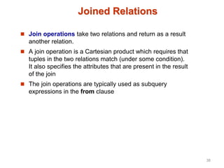 Joined Relations
 Join operations take two relations and return as a result
another relation.
 A join operation is a Cartesian product which requires that
tuples in the two relations match (under some condition).
It also specifies the attributes that are present in the result
of the join
 The join operations are typically used as subquery
expressions in the from clause
38
 