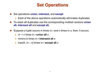 Set Operations
 Set operations union, intersect, and except
 Each of the above operations automatically eliminates duplicates
 To retain all duplicates use the corresponding multiset versions union
all, intersect all and except all.
 Suppose a tuple occurs m times in r and n times in s, then, it occurs:
 m + n times in r union all s
 min(m,n) times in r intersect all s
 max(0, m – n) times in r except all s
4
 