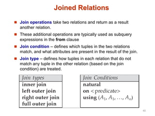 Joined Relations
 Join operations take two relations and return as a result
another relation.
 These additional operations are typically used as subquery
expressions in the from clause
 Join condition – defines which tuples in the two relations
match, and what attributes are present in the result of the join.
 Join type – defines how tuples in each relation that do not
match any tuple in the other relation (based on the join
condition) are treated.
40
 