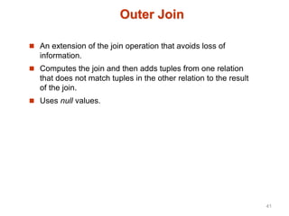 Outer Join
 An extension of the join operation that avoids loss of
information.
 Computes the join and then adds tuples from one relation
that does not match tuples in the other relation to the result
of the join.
 Uses null values.
41
 