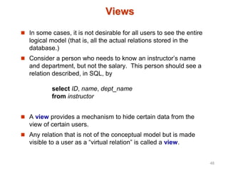 Views
 In some cases, it is not desirable for all users to see the entire
logical model (that is, all the actual relations stored in the
database.)
 Consider a person who needs to know an instructor’s name
and department, but not the salary. This person should see a
relation described, in SQL, by
select ID, name, dept_name
from instructor
 A view provides a mechanism to hide certain data from the
view of certain users.
 Any relation that is not of the conceptual model but is made
visible to a user as a “virtual relation” is called a view.
48
 