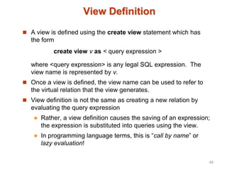 View Definition
 A view is defined using the create view statement which has
the form
create view v as < query expression >
where <query expression> is any legal SQL expression. The
view name is represented by v.
 Once a view is defined, the view name can be used to refer to
the virtual relation that the view generates.
 View definition is not the same as creating a new relation by
evaluating the query expression
 Rather, a view definition causes the saving of an expression;
the expression is substituted into queries using the view.
 In programming language terms, this is “call by name” or
lazy evaluation!
49
 