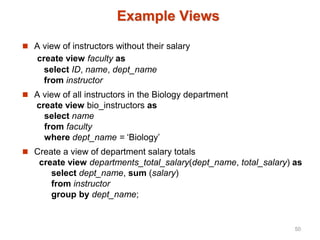 Example Views
 A view of instructors without their salary
create view faculty as
select ID, name, dept_name
from instructor
 A view of all instructors in the Biology department
create view bio_instructors as
select name
from faculty
where dept_name = ‘Biology’
 Create a view of department salary totals
create view departments_total_salary(dept_name, total_salary) as
select dept_name, sum (salary)
from instructor
group by dept_name;
50
 
