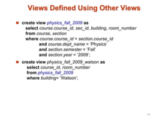 Views Defined Using Other Views
 create view physics_fall_2009 as
select course.course_id, sec_id, building, room_number
from course, section
where course.course_id = section.course_id
and course.dept_name = ’Physics’
and section.semester = ’Fall’
and section.year = ’2009’;
 create view physics_fall_2009_watson as
select course_id, room_number
from physics_fall_2009
where building= ’Watson’;
51
 