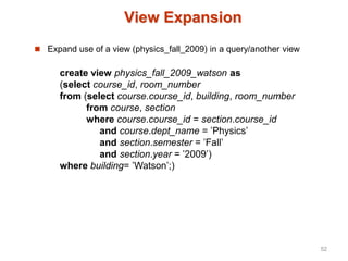 View Expansion
 Expand use of a view (physics_fall_2009) in a query/another view
create view physics_fall_2009_watson as
(select course_id, room_number
from (select course.course_id, building, room_number
from course, section
where course.course_id = section.course_id
and course.dept_name = ’Physics’
and section.semester = ’Fall’
and section.year = ’2009’)
where building= ’Watson’;)
52
 
