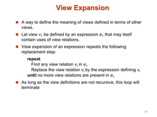 View Expansion
 A way to define the meaning of views defined in terms of other
views.
 Let view v1 be defined by an expression e1 that may itself
contain uses of view relations.
 View expansion of an expression repeats the following
replacement step:
repeat
Find any view relation vi in e1
Replace the view relation vi by the expression defining vi
until no more view relations are present in e1
 As long as the view definitions are not recursive, this loop will
terminate
54
 