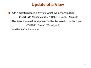 Update of a View
 Add a new tuple to faculty view which we defined earlier
insert into faculty values (’30765’, ’Green’, ’Music’);
This insertion must be represented by the insertion of the tuple
(’30765’, ’Green’, ’Music’, null)
into the instructor relation
55
 