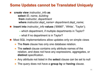 Some Updates cannot be Translated Uniquely
 create view instructor_info as
select ID, name, building
from instructor, department
where instructor.dept_name= department.dept_name;
 insert into instructor_info values (’69987’, ’White’, ’Taylor’);
 which department, if multiple departments in Taylor?
 what if no department is in Taylor?
 Most SQL implementations allow updates only on simple views
 The from clause has only one database relation.
 The select clause contains only attribute names of the
relation, and does not have any expressions, aggregates, or
distinct specification.
 Any attribute not listed in the select clause can be set to null
 The query does not have a group by or having clause.
56
 