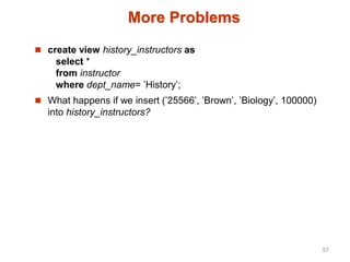 More Problems
 create view history_instructors as
select *
from instructor
where dept_name= ’History’;
 What happens if we insert (’25566’, ’Brown’, ’Biology’, 100000)
into history_instructors?
57
 
