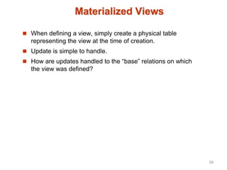 Materialized Views
 When defining a view, simply create a physical table
representing the view at the time of creation.
 Update is simple to handle.
 How are updates handled to the “base” relations on which
the view was defined?
58
 