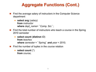Aggregate Functions (Cont.)
 Find the average salary of instructors in the Computer Science
department
 select avg (salary)
from instructor
where dept_name= ’Comp. Sci.’;
 Find the total number of instructors who teach a course in the Spring
2010 semester
 select count (distinct ID)
from teaches
where semester = ’Spring’ and year = 2010;
 Find the number of tuples in the course relation
 select count (*)
from course;
8
 