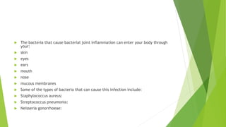  The bacteria that cause bacterial joint inflammation can enter your body through
your:
 skin
 eyes
 ears
 mouth
 nose
 mucous membranes
 Some of the types of bacteria that can cause this infection include:
 Staphylococcus aureus:
 Streptococcus pneumonia:
 Neisseria gonorrhoeae:
 