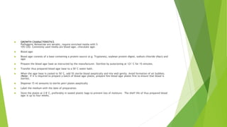  GROWTH CHARACTERISTICS
Pathogenic Neisseriae are aerobic, require enriched media with 5-
10% CO2. Commonly used media are blood agar, chocolate agar.
 Blood agar
 Blood agar consists of a base containing a protein source (e.g. Tryptones), soybean protein digest, sodium chloride (Nacl) and
agar
 Prepare the blood agar base as instructed by the manufacturer. Sterilize by autoclaving at 121°C for 15 minutes.
 Transfer thus prepared blood agar base to a 50°C water bath.
 When the agar base is cooled to 50°C, add 5% sterile blood aseptically and mix well gently. Avoid formation of air bubbles.
(Note: If it is required to prepare a batch of blood agar plates, prepare few blood agar plates first to ensure that blood is
sterile).
 Dispense 15 ml amounts to sterile petri plates aseptically
 Label the medium with the date of preparation.
 Store the plates at 2-8°C, preferably in sealed plastic bags to prevent loss of moisture. The shelf life of thus prepared blood
agar is up to four weeks.
 