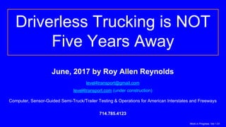Driverless Trucking is NOT
Five Years Away
June, 2017 by Roy Allen Reynolds
level4transport@gmail.com
level4transport.com (under construction)
Computer, Sensor-Guided Semi-Truck/Trailer Testing & Operations for American Interstates and Freeways
714.785.4123
Work in Progress: Ver 1.51
 