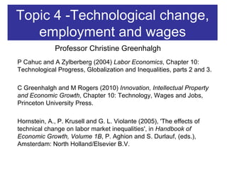 Topic 4 -Technological change, employment and wages P Cahuc and A Zylberberg (2004)  Labor Economics , Chapter 10: Technological Progress, Globalization and Inequalities, parts 2 and 3. C Greenhalgh and M Rogers (2010)  Innovation, Intellectual Property and Economic Growth , Chapter 10: Technology, Wages and Jobs, Princeton University Press. Hornstein, A., P. Krusell and G. L. Violante (2005), 'The effects of technical change on labor market inequalities', in  Handbook of Economic Growth, Volume 1B , P. Aghion and S. Durlauf, (eds.), Amsterdam: North Holland/Elsevier B.V. Professor Christine Greenhalgh 