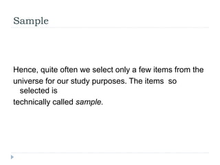Sample
Hence, quite often we select only a few items from the
universe for our study purposes. The items so
selected is
te...