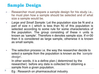 Sample Design
 Researcher must prepare a sample design for his study i.e.,
he must plan how a sample should be selected a...