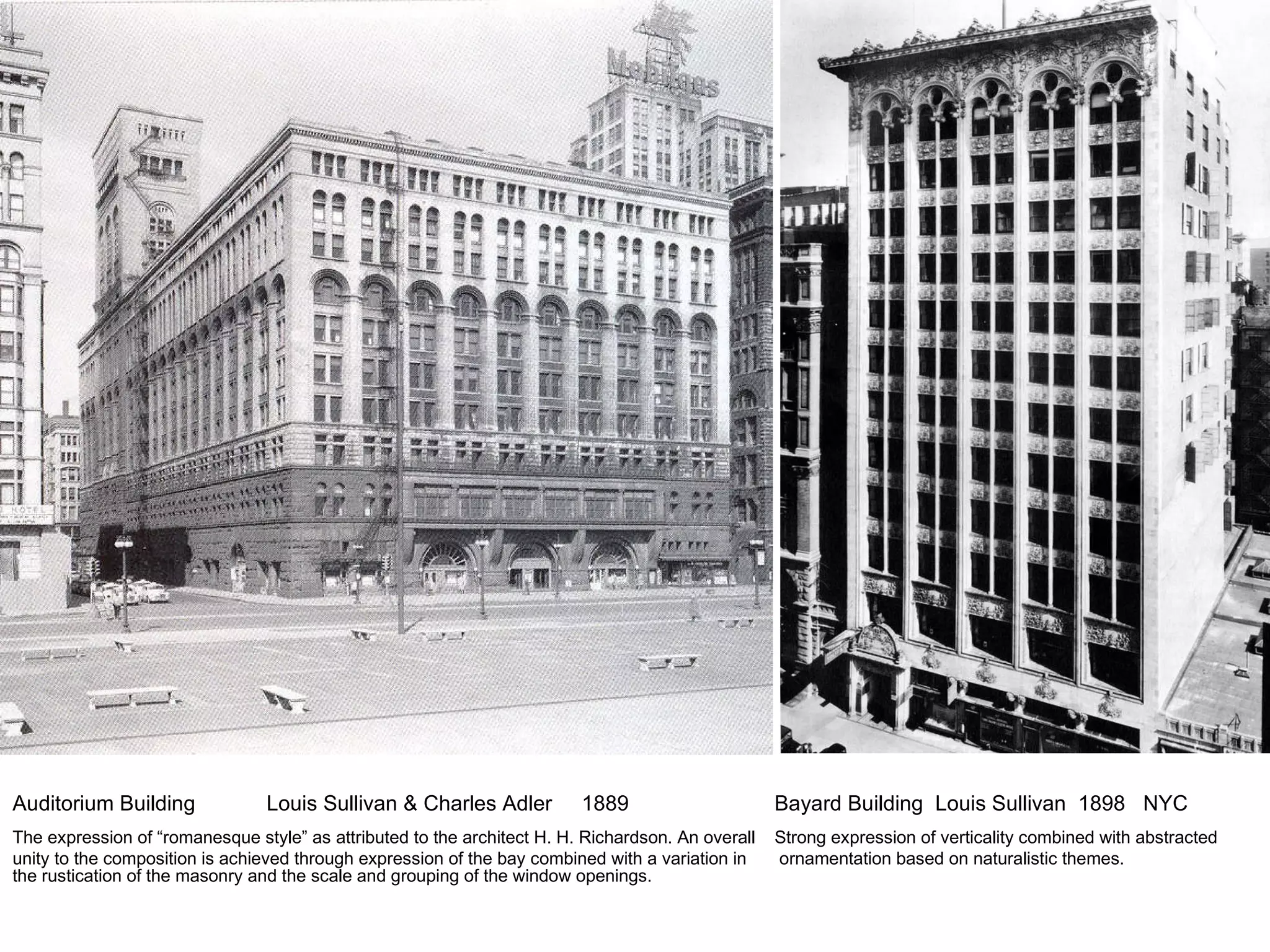 Auditorium Building Louis Sullivan & Charles Adler  1889 Bayard Building  Louis Sullivan  1898  NYC The expression of “romanesque style” as attributed to the architect H. H. Richardson. An overall Strong expression of verticality combined with abstracted unity to the composition is achieved through expression of the bay combined with a variation in  ornamentation based on naturalistic themes.  the rustication of the masonry and the scale and grouping of the window openings. 