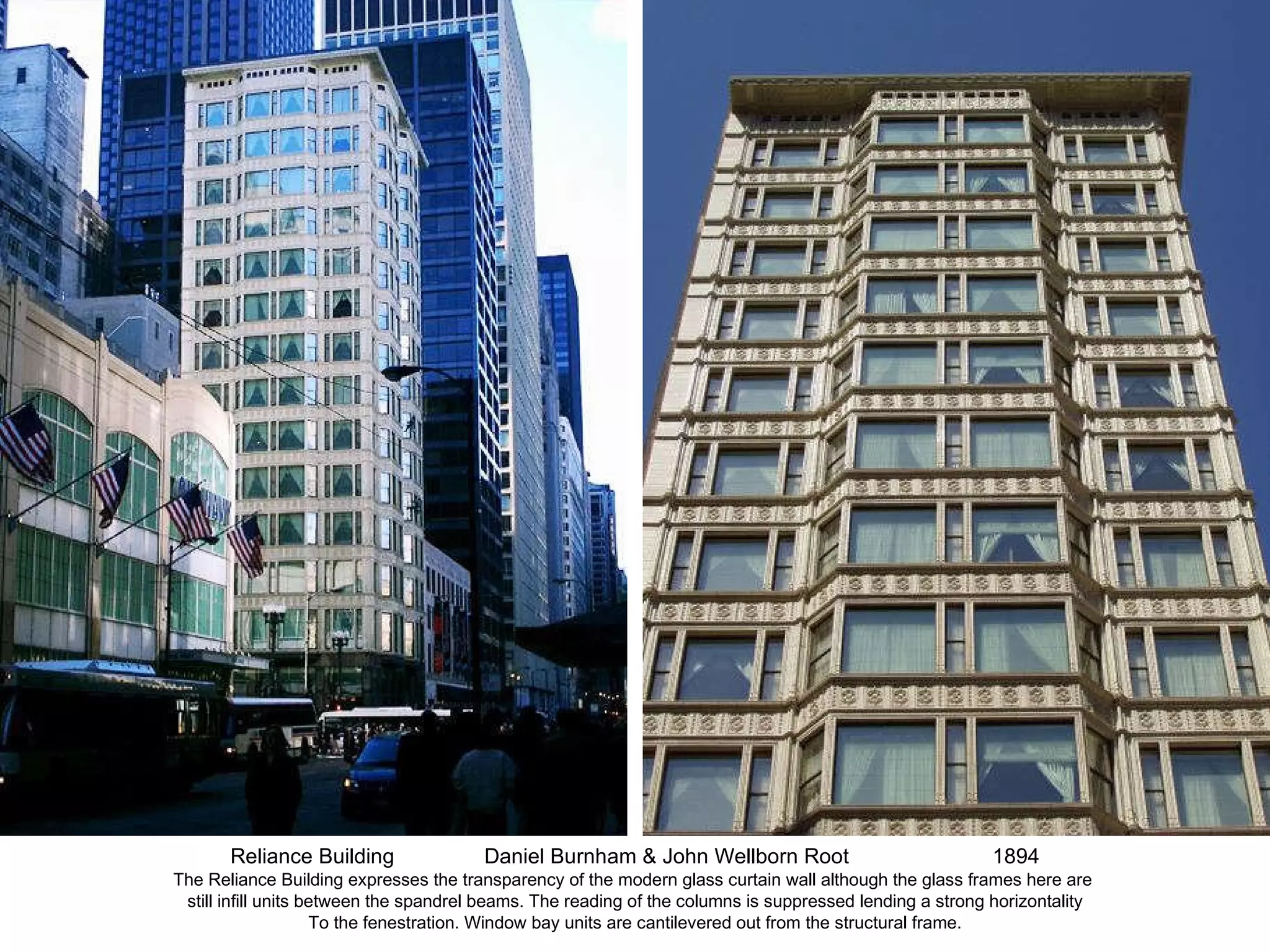 Reliance Building Daniel Burnham & John Wellborn Root 1894 The Reliance Building expresses the transparency of the modern glass curtain wall although the glass frames here are  still infill units between the spandrel beams. The reading of the columns is suppressed lending a strong horizontality To the fenestration. Window bay units are cantilevered out from the structural frame. 