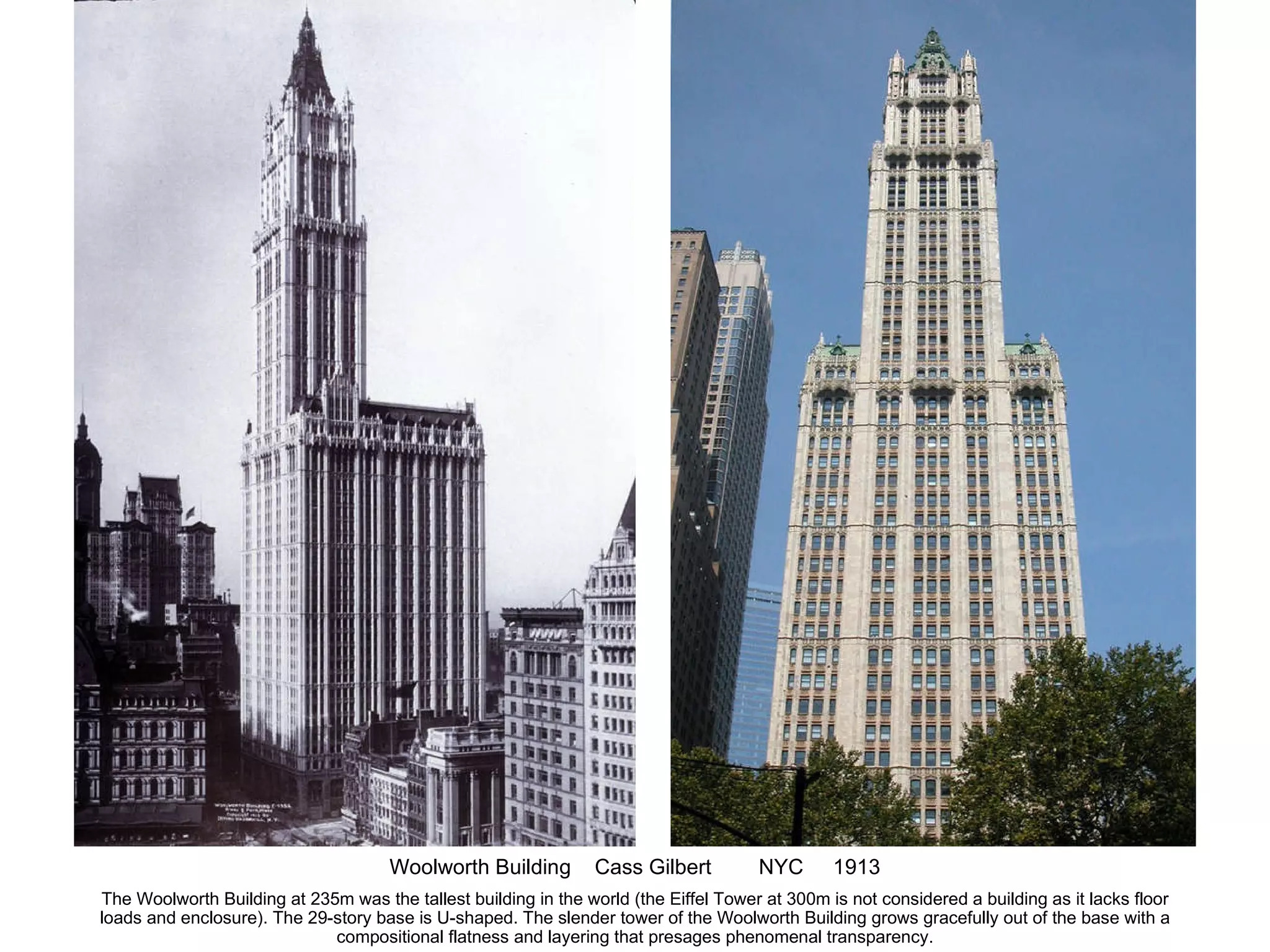 Woolworth Building  Cass Gilbert  NYC  1913 The Woolworth Building at 235m was the tallest building in the world (the Eiffel Tower at 300m is not considered a building as it lacks floor loads and enclosure). The 29-story base is U-shaped. The slender tower of the Woolworth Building grows gracefully out of the base with a compositional flatness and layering that presages phenomenal transparency. 