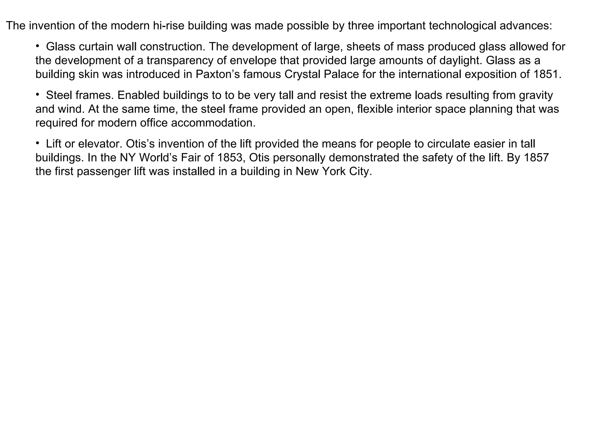 The invention of the modern hi-rise building was made possible by three important technological advances: Glass curtain wall construction. The development of large, sheets of mass produced glass allowed for the development of a transparency of envelope that provided large amounts of daylight. Glass as a building skin was introduced in Paxton’s famous Crystal Palace for the international exposition of 1851. Steel frames. Enabled buildings to to be very tall and resist the extreme loads resulting from gravity and wind. At the same time, the steel frame provided an open, flexible interior space planning that was required for modern office accommodation. Lift or elevator. Otis’s invention of the lift provided the means for people to circulate easier in tall buildings. In the NY World’s Fair of 1853, Otis personally demonstrated the safety of the lift. By 1857 the first passenger lift was installed in a building in New York City. 