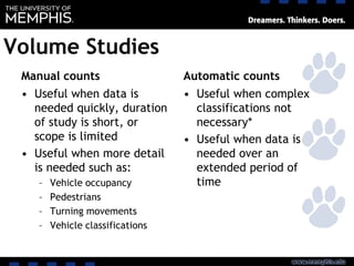 Volume Studies
Manual counts
• Useful when data is
needed quickly, duration
of study is short, or
scope is limited
• Useful when more detail
is needed such as:
– Vehicle occupancy
– Pedestrians
– Turning movements
– Vehicle classifications
Automatic counts
• Useful when complex
classifications not
necessary*
• Useful when data is
needed over an
extended period of
time
 