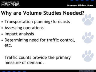 Why are Volume Studies Needed?
• Transportation planning/forecasts
• Assessing operations
• Impact analysis
• Determining need for traffic control,
etc.
Traffic counts provide the primary
measure of demand.
 