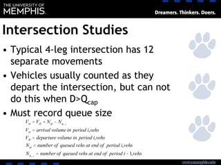 Intersection Studies
• Typical 4-leg intersection has 12
separate movements
• Vehicles usually counted as they
depart the intersection, but can not
do this when D>Qcap
• Must record queue size
Vai = Vdi + Nqi - Nqi-1
Vai = arrival volume in period i,vehs
Vdi = departure volume in period i,vehs
Nqi = number of queued vehs at end of period i,vehs
Nqi-1
= number of queued vehs at end of period i -1,vehs
 