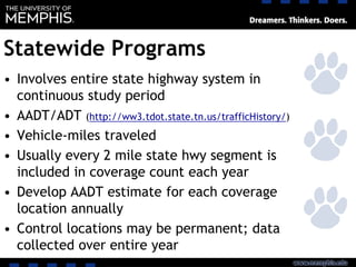 Statewide Programs
• Involves entire state highway system in
continuous study period
• AADT/ADT (http://ww3.tdot.state.tn.us/trafficHistory/)
• Vehicle-miles traveled
• Usually every 2 mile state hwy segment is
included in coverage count each year
• Develop AADT estimate for each coverage
location annually
• Control locations may be permanent; data
collected over entire year
 