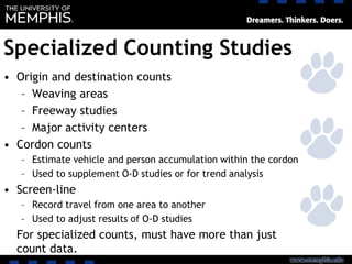 Specialized Counting Studies
• Origin and destination counts
– Weaving areas
– Freeway studies
– Major activity centers
• Cordon counts
– Estimate vehicle and person accumulation within the cordon
– Used to supplement O-D studies or for trend analysis
• Screen-line
– Record travel from one area to another
– Used to adjust results of O-D studies
For specialized counts, must have more than just
count data.
 